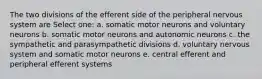 The two divisions of the efferent side of the peripheral nervous system are Select one: a. somatic motor neurons and voluntary neurons b. somatic motor neurons and autonomic neurons c. the sympathetic and parasympathetic divisions d. voluntary nervous system and somatic motor neurons e. central efferent and peripheral efferent systems