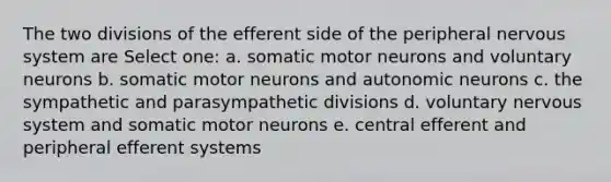 The two divisions of the efferent side of the peripheral nervous system are Select one: a. somatic motor neurons and voluntary neurons b. somatic motor neurons and autonomic neurons c. the sympathetic and parasympathetic divisions d. voluntary nervous system and somatic motor neurons e. central efferent and peripheral efferent systems