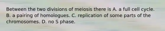 Between the two divisions of meiosis there is A. a full cell cycle. B. a pairing of homologues. C. replication of some parts of the chromosomes. D. no S phase.