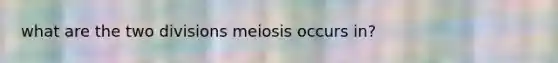 what are the two divisions meiosis occurs in?