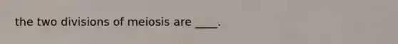 the two divisions of meiosis are ____.