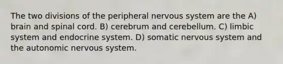 The two divisions of the peripheral nervous system are the A) brain and spinal cord. B) cerebrum and cerebellum. C) limbic system and endocrine system. D) somatic nervous system and the autonomic nervous system.