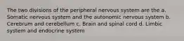 The two divisions of the peripheral nervous system are the a. Somatic nervous system and the autonomic nervous system b. Cerebrum and cerebellum c. Brain and spinal cord d. Limbic system and endocrine system