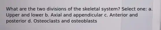 What are the two divisions of the skeletal system? Select one: a. Upper and lower b. Axial and appendicular c. Anterior and posterior d. Osteoclasts and osteoblasts