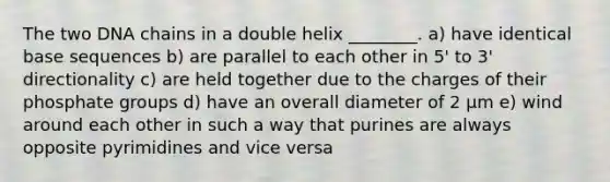 The two DNA chains in a double helix ________. a) have identical base sequences b) are parallel to each other in 5' to 3' directionality c) are held together due to the charges of their phosphate groups d) have an overall diameter of 2 μm e) wind around each other in such a way that purines are always opposite pyrimidines and vice versa