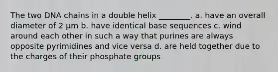 The two DNA chains in a double helix ________. a. have an overall diameter of 2 μm b. have identical base sequences c. wind around each other in such a way that purines are always opposite pyrimidines and vice versa d. are held together due to the charges of their phosphate groups