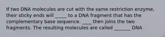 If two DNA molecules are cut with the same restriction enzyme, their sticky ends will _____ to a DNA fragment that has the complementary base sequence. ____ then joins the two fragments. The resulting molecules are called _______ DNA