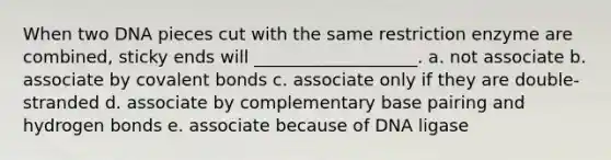 When two DNA pieces cut with the same restriction enzyme are combined, sticky ends will ___________________. a. not associate b. associate by <a href='https://www.questionai.com/knowledge/kWply8IKUM-covalent-bonds' class='anchor-knowledge'>covalent bonds</a> c. associate only if they are double-stranded d. associate by complementary base pairing and hydrogen bonds e. associate because of DNA ligase