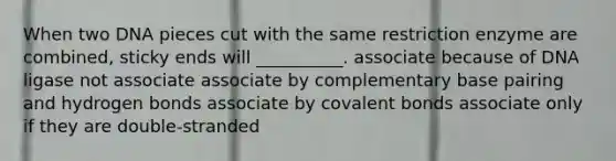 When two DNA pieces cut with the same restriction enzyme are combined, sticky ends will __________. associate because of DNA ligase not associate associate by complementary base pairing and <a href='https://www.questionai.com/knowledge/kZ0eOQzIqC-hydrogen-bonds' class='anchor-knowledge'>hydrogen bonds</a> associate by <a href='https://www.questionai.com/knowledge/kWply8IKUM-covalent-bonds' class='anchor-knowledge'>covalent bonds</a> associate only if they are double-stranded