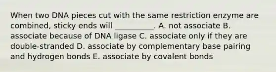 When two DNA pieces cut with the same restriction enzyme are combined, sticky ends will __________. A. not associate B. associate because of DNA ligase C. associate only if they are double-stranded D. associate by complementary base pairing and hydrogen bonds E. associate by covalent bonds