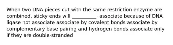 When two DNA pieces cut with the same restriction enzyme are combined, sticky ends will __________. associate because of DNA ligase not associate associate by <a href='https://www.questionai.com/knowledge/kWply8IKUM-covalent-bonds' class='anchor-knowledge'>covalent bonds</a> associate by complementary base pairing and hydrogen bonds associate only if they are double-stranded