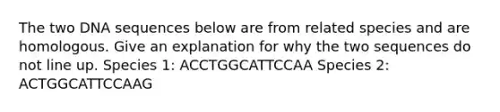 The two DNA sequences below are from related species and are homologous. Give an explanation for why the two sequences do not line up. Species 1: ACCTGGCATTCCAA Species 2: ACTGGCATTCCAAG