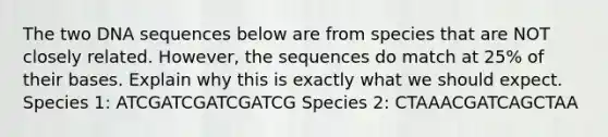 The two DNA sequences below are from species that are NOT closely related. However, the sequences do match at 25% of their bases. Explain why this is exactly what we should expect. Species 1: ATCGATCGATCGATCG Species 2: CTAAACGATCAGCTAA