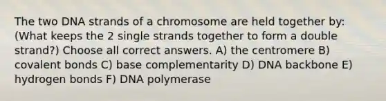 The two DNA strands of a chromosome are held together by: (What keeps the 2 single strands together to form a double strand?) Choose all correct answers. A) the centromere B) covalent bonds C) base complementarity D) DNA backbone E) hydrogen bonds F) DNA polymerase