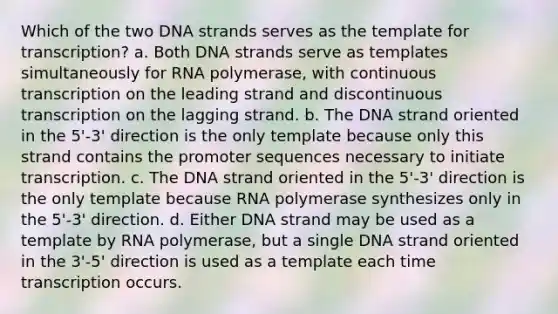 Which of the two DNA strands serves as the template for transcription? a. Both DNA strands serve as templates simultaneously for RNA polymerase, with continuous transcription on the leading strand and discontinuous transcription on the lagging strand. b. The DNA strand oriented in the 5'-3' direction is the only template because only this strand contains the promoter sequences necessary to initiate transcription. c. The DNA strand oriented in the 5'-3' direction is the only template because RNA polymerase synthesizes only in the 5'-3' direction. d. Either DNA strand may be used as a template by RNA polymerase, but a single DNA strand oriented in the 3'-5' direction is used as a template each time transcription occurs.