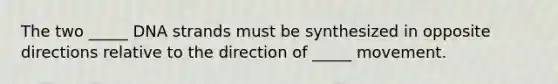 The two _____ DNA strands must be synthesized in opposite directions relative to the direction of _____ movement.