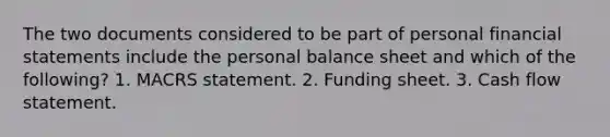 The two documents considered to be part of personal financial statements include the personal balance sheet and which of the following? 1. MACRS statement. 2. Funding sheet. 3. Cash flow statement.