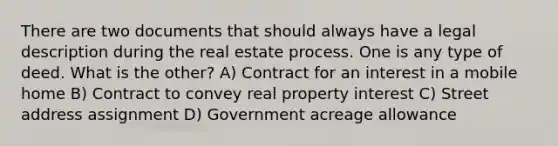 There are two documents that should always have a legal description during the real estate process. One is any type of deed. What is the other? A) Contract for an interest in a mobile home B) Contract to convey real property interest C) Street address assignment D) Government acreage allowance