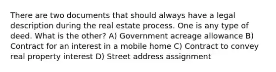 There are two documents that should always have a legal description during the real estate process. One is any type of deed. What is the other? A) Government acreage allowance B) Contract for an interest in a mobile home C) Contract to convey real property interest D) Street address assignment