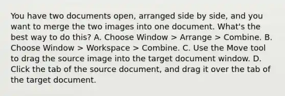 You have two documents​ open, arranged side by​ side, and you want to merge the two images into one document.​ What's the best way to do​ this? A. Choose Window​ > Arrange​ > Combine. B. Choose Window​ > Workspace​ > Combine. C. Use the Move tool to drag the source image into the target document window. D. Click the tab of the source​ document, and drag it over the tab of the target document.