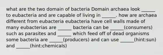 what are the two domain of bacteria Domain archaea look ______ to eubacteria and are capable of living in ______. how are archaea different from eubacteria eubacteria have cell walls made of many eubacterias are ______ bacteria can be ______(consumers) such as parasites and ______ which feed off of dead organisms some bacteria are ______(producers) and can use ______(hint:sun) and ______(hint:chemicals)