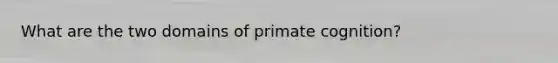 What are the two domains of primate cognition?