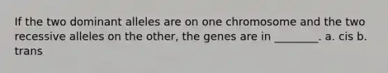 If the two dominant alleles are on one chromosome and the two recessive alleles on the other, the genes are in ________. a. cis b. trans