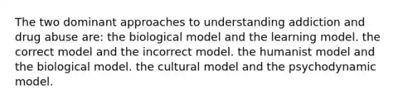 The two dominant approaches to understanding addiction and drug abuse are: the biological model and the learning model. the correct model and the incorrect model. the humanist model and the biological model. the cultural model and the psychodynamic model.