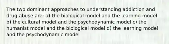 The two dominant approaches to understanding addiction and drug abuse are: a) the biological model and the learning model b) the cultural model and the psychodynamic model c) the humanist model and the biological model d) the learning model and the psychodynamic model