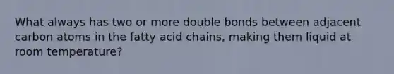 What always has two or more double bonds between adjacent carbon atoms in the fatty acid chains, making them liquid at room temperature?