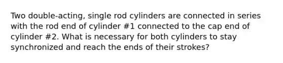 Two double-acting, single rod cylinders are connected in series with the rod end of cylinder #1 connected to the cap end of cylinder #2. What is necessary for both cylinders to stay synchronized and reach the ends of their strokes?