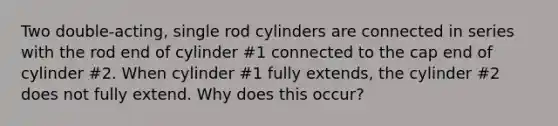 Two double-acting, single rod cylinders are connected in series with the rod end of cylinder #1 connected to the cap end of cylinder #2. When cylinder #1 fully extends, the cylinder #2 does not fully extend. Why does this occur?