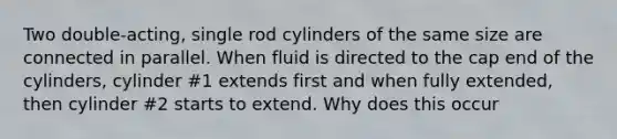 Two double-acting, single rod cylinders of the same size are connected in parallel. When fluid is directed to the cap end of the cylinders, cylinder #1 extends first and when fully extended, then cylinder #2 starts to extend. Why does this occur