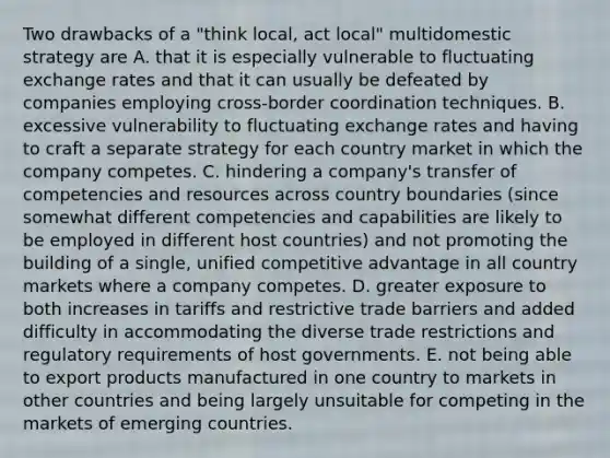 Two drawbacks of a "think local, act local" multidomestic strategy are A. that it is especially vulnerable to fluctuating exchange rates and that it can usually be defeated by companies employing cross-border coordination techniques. B. excessive vulnerability to fluctuating exchange rates and having to craft a separate strategy for each country market in which the company competes. C. hindering a company's transfer of competencies and resources across country boundaries (since somewhat different competencies and capabilities are likely to be employed in different host countries) and not promoting the building of a single, unified competitive advantage in all country markets where a company competes. D. greater exposure to both increases in tariffs and restrictive trade barriers and added difficulty in accommodating the diverse trade restrictions and regulatory requirements of host governments. E. not being able to export products manufactured in one country to markets in other countries and being largely unsuitable for competing in the markets of emerging countries.