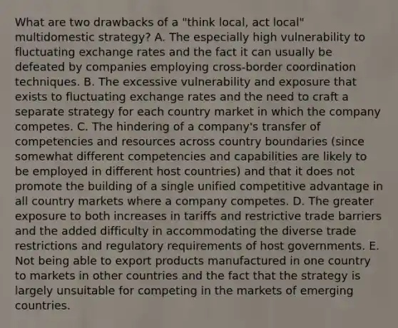 What are two drawbacks of a "think local, act local" multidomestic strategy? A. The especially high vulnerability to fluctuating exchange rates and the fact it can usually be defeated by companies employing cross-border coordination techniques. B. The excessive vulnerability and exposure that exists to fluctuating exchange rates and the need to craft a separate strategy for each country market in which the company competes. C. The hindering of a company's transfer of competencies and resources across country boundaries (since somewhat different competencies and capabilities are likely to be employed in different host countries) and that it does not promote the building of a single unified competitive advantage in all country markets where a company competes. D. The greater exposure to both increases in tariffs and restrictive trade barriers and the added difficulty in accommodating the diverse trade restrictions and regulatory requirements of host governments. E. Not being able to export products manufactured in one country to markets in other countries and the fact that the strategy is largely unsuitable for competing in the markets of emerging countries.