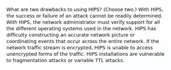 What are two drawbacks to using HIPS? (Choose two.) With HIPS, the success or failure of an attack cannot be readily determined. With HIPS, the network administrator must verify support for all the different operating systems used in the network. HIPS has difficulty constructing an accurate network picture or coordinating events that occur across the entire network. If the network traffic stream is encrypted, HIPS is unable to access unencrypted forms of the traffic. HIPS installations are vulnerable to fragmentation attacks or variable TTL attacks.