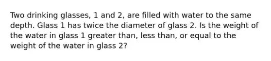 Two drinking glasses, 1 and 2, are filled with water to the same depth. Glass 1 has twice the diameter of glass 2. Is the weight of the water in glass 1 greater than, less than, or equal to the weight of the water in glass 2?