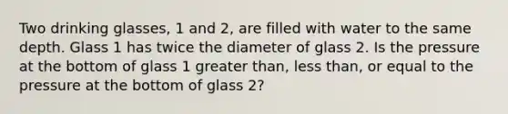 Two drinking glasses, 1 and 2, are filled with water to the same depth. Glass 1 has twice the diameter of glass 2. Is the pressure at the bottom of glass 1 greater than, less than, or equal to the pressure at the bottom of glass 2?