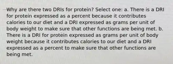 Why are there two DRIs for protein? Select one: a. There is a DRI for protein expressed as a percent because it contributes calories to our diet and a DRI expressed as grams per unit of body weight to make sure that other functions are being met. b. There is a DRI for protein expressed as grams per unit of body weight because it contributes calories to our diet and a DRI expressed as a percent to make sure that other functions are being met.