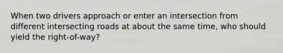 When two drivers approach or enter an intersection from different intersecting roads at about the same time, who should yield the right-of-way?