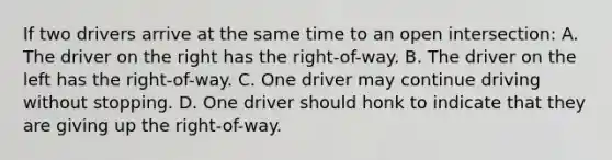 If two drivers arrive at the same time to an open intersection: A. The driver on the right has the right-of-way. B. The driver on the left has the right-of-way. C. One driver may continue driving without stopping. D. One driver should honk to indicate that they are giving up the right-of-way.