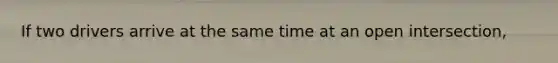 If two drivers arrive at the same time at an open intersection,