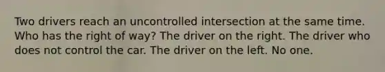 Two drivers reach an uncontrolled intersection at the same time. Who has the right of way? The driver on the right. The driver who does not control the car. The driver on the left. No one.