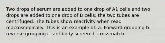 Two drops of serum are added to one drop of A1 cells and two drops are added to one drop of B cells; the two tubes are centrifuged. The tubes show reactivity when read macroscopically. This is an example of: a. Forward grouping b. reverse grouping c. antibody screen d. crossmatch