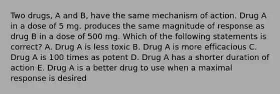 Two drugs, A and B, have the same mechanism of action. Drug A in a dose of 5 mg. produces the same magnitude of response as drug B in a dose of 500 mg. Which of the following statements is correct? A. Drug A is less toxic B. Drug A is more efficacious C. Drug A is 100 times as potent D. Drug A has a shorter duration of action E. Drug A is a better drug to use when a maximal response is desired