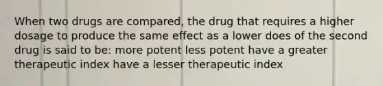 When two drugs are compared, the drug that requires a higher dosage to produce the same effect as a lower does of the second drug is said to be: more potent less potent have a greater therapeutic index have a lesser therapeutic index