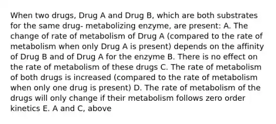 When two drugs, Drug A and Drug B, which are both substrates for the same drug- metabolizing enzyme, are present: A. The change of rate of metabolism of Drug A (compared to the rate of metabolism when only Drug A is present) depends on the affinity of Drug B and of Drug A for the enzyme B. There is no effect on the rate of metabolism of these drugs C. The rate of metabolism of both drugs is increased (compared to the rate of metabolism when only one drug is present) D. The rate of metabolism of the drugs will only change if their metabolism follows zero order kinetics E. A and C, above