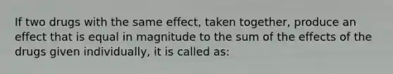 If two drugs with the same effect, taken together, produce an effect that is equal in magnitude to the sum of the effects of the drugs given individually, it is called as: