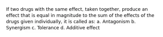 If two drugs with the same effect, taken together, produce an effect that is equal in magnitude to the sum of the effects of the drugs given individually, it is called as: a. Antagonism b. Synergism c. Tolerance d. Additive effect