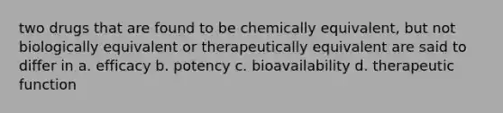 two drugs that are found to be chemically equivalent, but not biologically equivalent or therapeutically equivalent are said to differ in a. efficacy b. potency c. bioavailability d. therapeutic function